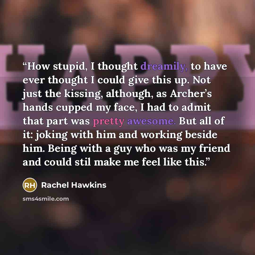 “How stupid, I thought dreamily, to have ever thought I could give this up. Not just the kissing, although, as Archer’s hands cupped my face, I had to admit that part was pretty awesome. But all of it: joking with him and working beside him. Being with a guy who was my friend and could stil make me…” quote by Rachel Hawkins