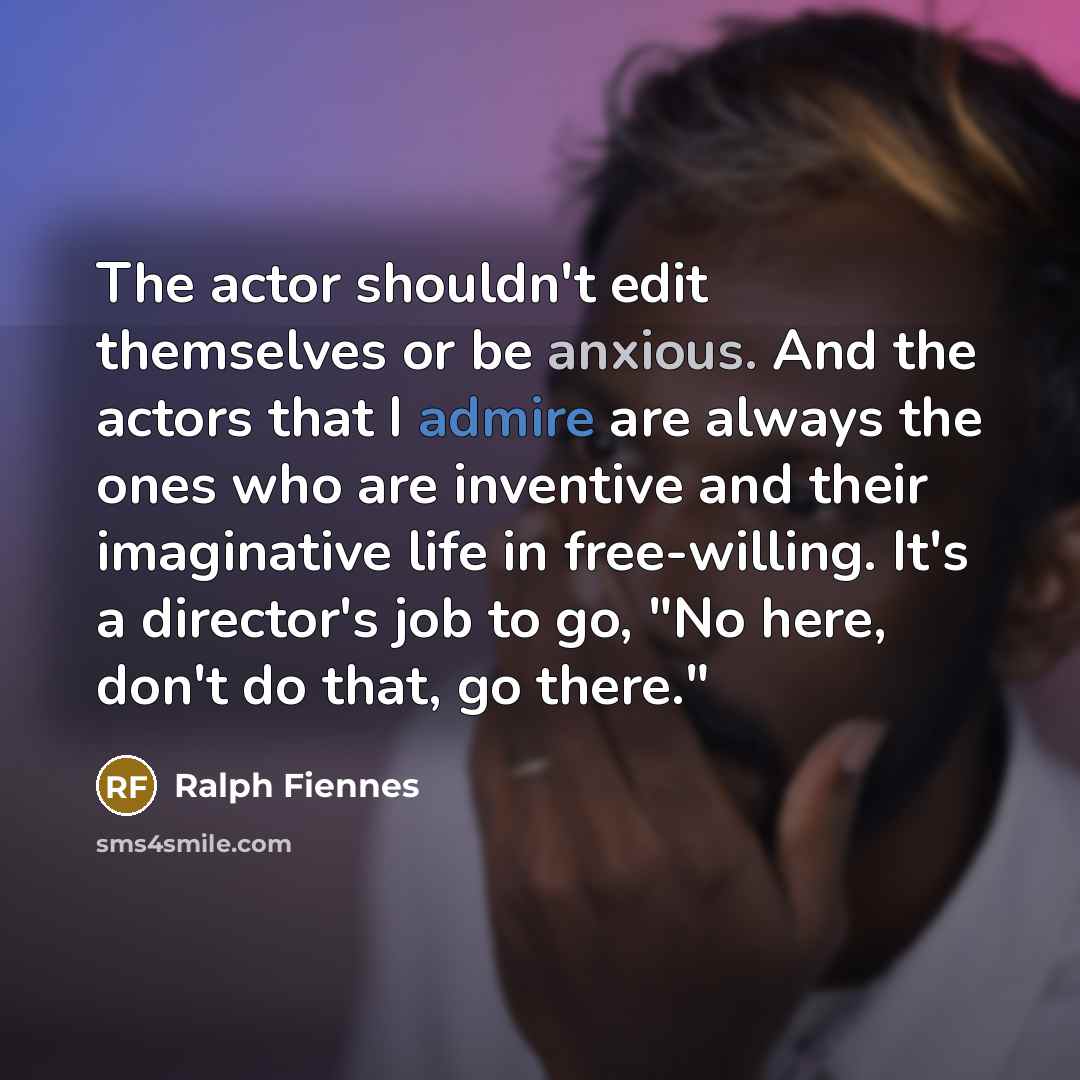 “The actor shouldn't edit themselves or be anxious. And the actors that I admire are always the ones who are inventive and their imaginative life in free-willing. It's a director's job to go, "No here, don't do that, go there."” quote by Ralph Fiennes