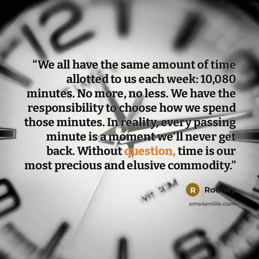“We all have the same amount of time allotted to us each week: 10,080 minutes. No more, no less. We have the responsibility to choose how we spend those minutes. In reality, every passing minute is a moment we’ll never get back. Without question, time is our most precious and elusive commodity.” quote by Rodney