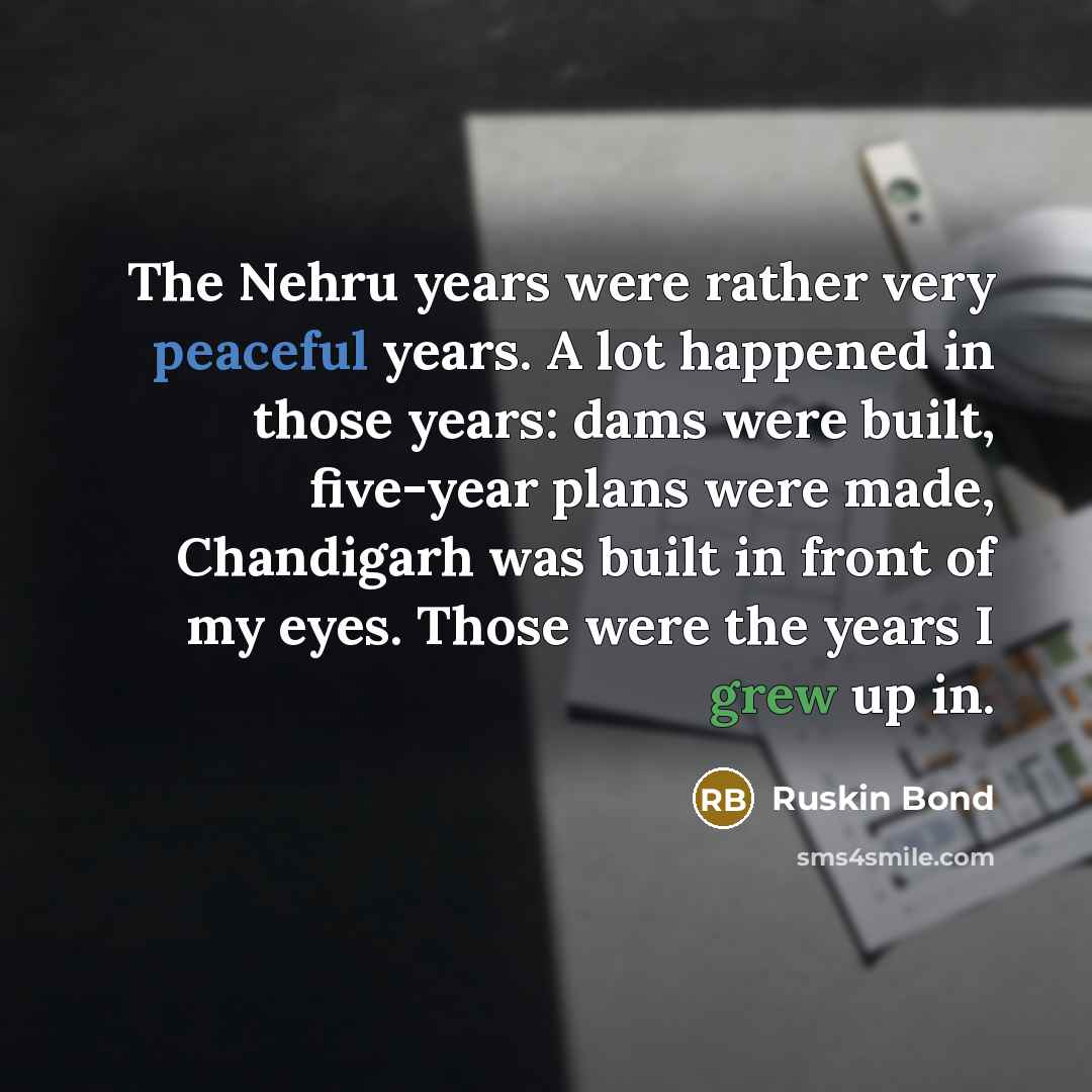 “The Nehru years were rather very peaceful years. A lot happened in those years: dams were built, five-year plans were made, Chandigarh was built in front of my eyes. Those were the years I grew up in.” quote by Ruskin Bond