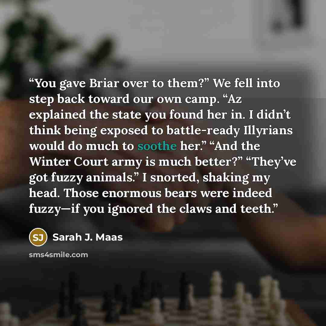 “You gave Briar over to them?” We fell into step back toward our own camp. “Az explained the state you found her in. I didn’t think being exposed to battle-ready Illyrians would do much to soothe her.” “And the Winter Court army is much better?” “They’ve got fuzzy animals.” I snorted, shaking my…” quote by Sarah J. Maas