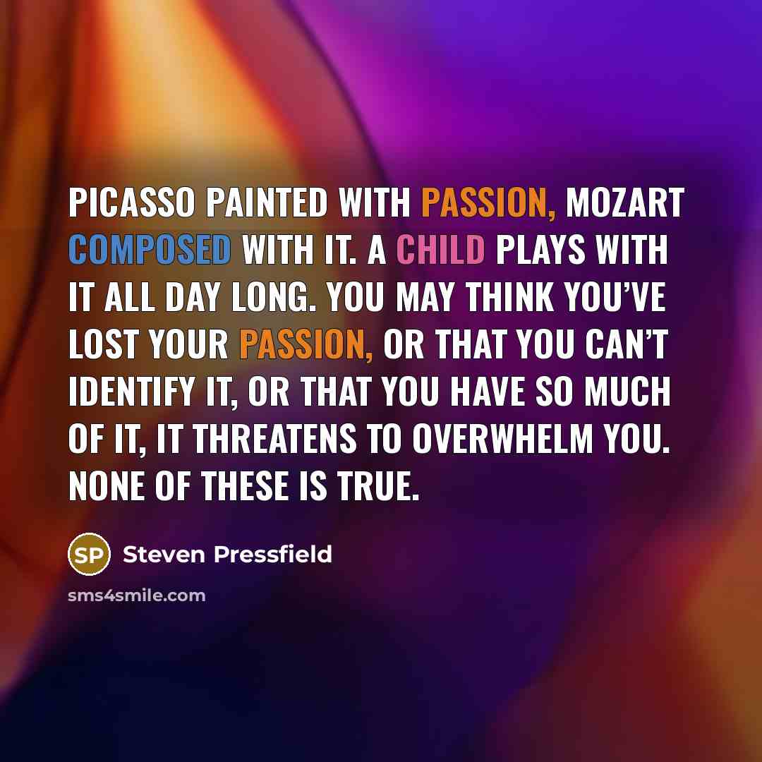 “Picasso painted with passion, Mozart composed with it. A child plays with it all day long. You may think you’ve lost your passion, or that you can’t identify it, or that you have so much of it, it threatens to overwhelm you. None of these is true.” quote by Steven Pressfield