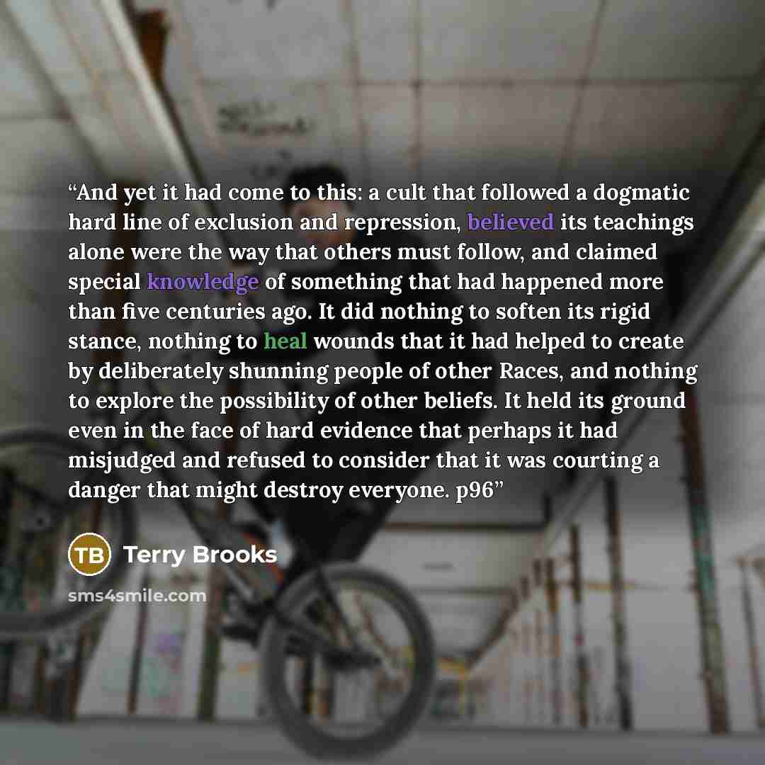 “And yet it had come to this: a cult that followed a dogmatic hard line of exclusion and repression, believed its teachings alone were the way that others must follow, and claimed special knowledge of something that had happened more than five centuries ago. It did nothing to soften its rigid…” quote by Terry Brooks