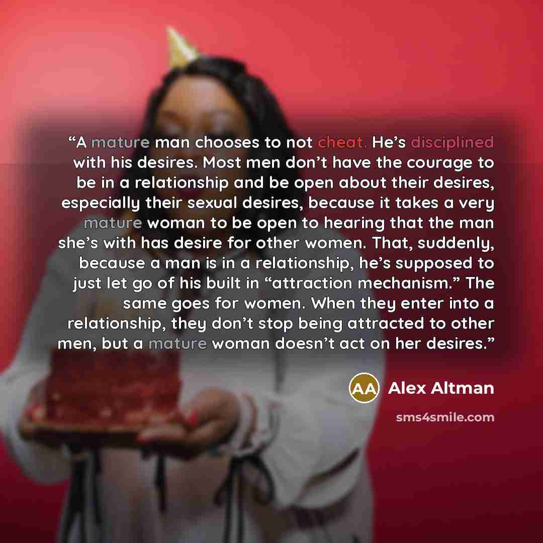 “A mature man chooses to not cheat. He’s disciplined with his desires. Most men don’t have the courage to be in a relationship and be open about their desires, especially their sexual desires, because it takes a very mature woman to be open to hearing that the man she’s with has desire for other…” quote by Alex Altman