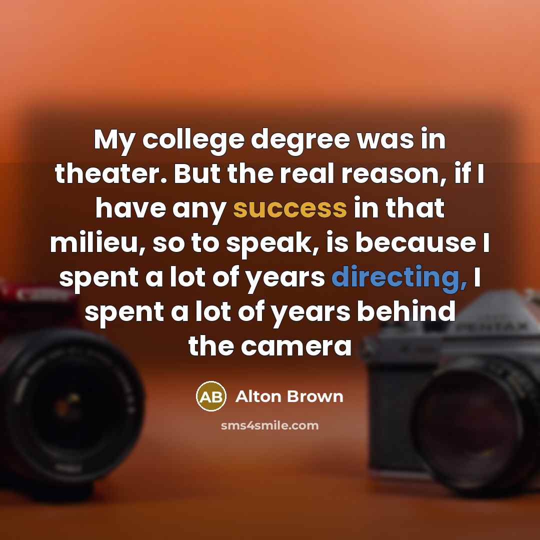 “My college degree was in theater. But the real reason, if I have any success in that milieu, so to speak, is because I spent a lot of years directing, I spent a lot of years behind the camera” quote by Alton Brown