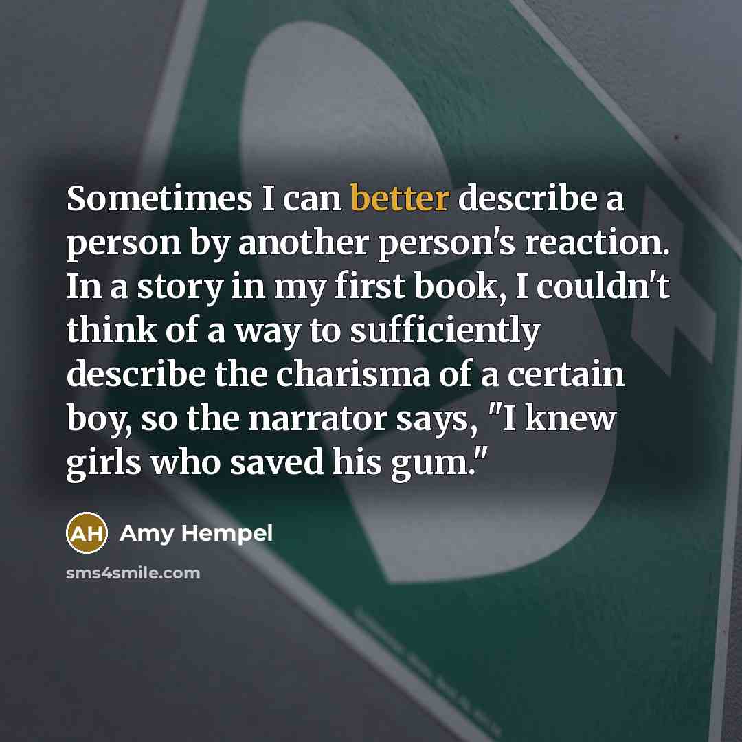 “Sometimes I can better describe a person by another person's reaction. In a story in my first book, I couldn't think of a way to sufficiently describe the charisma of a certain boy, so the narrator says, "I knew girls who saved his gum."” quote by Amy Hempel