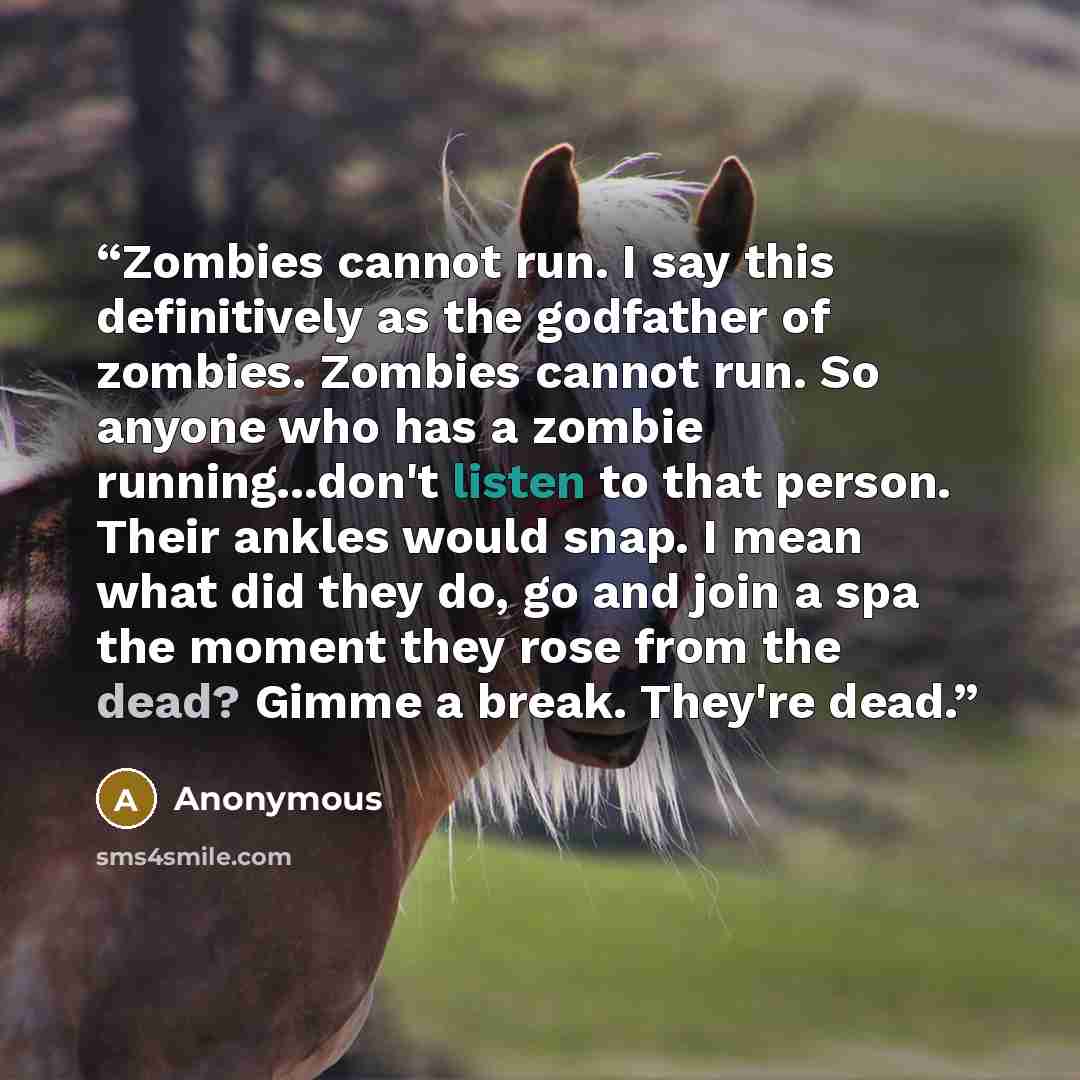 “Zombies cannot run. I say this definitively as the godfather of zombies. Zombies cannot run. So anyone who has a zombie running...don't listen to that person. Their ankles would snap. I mean what did they do, go and join a spa the moment they rose from the dead? Gimme a break. They're dead.” quote by Anonymous