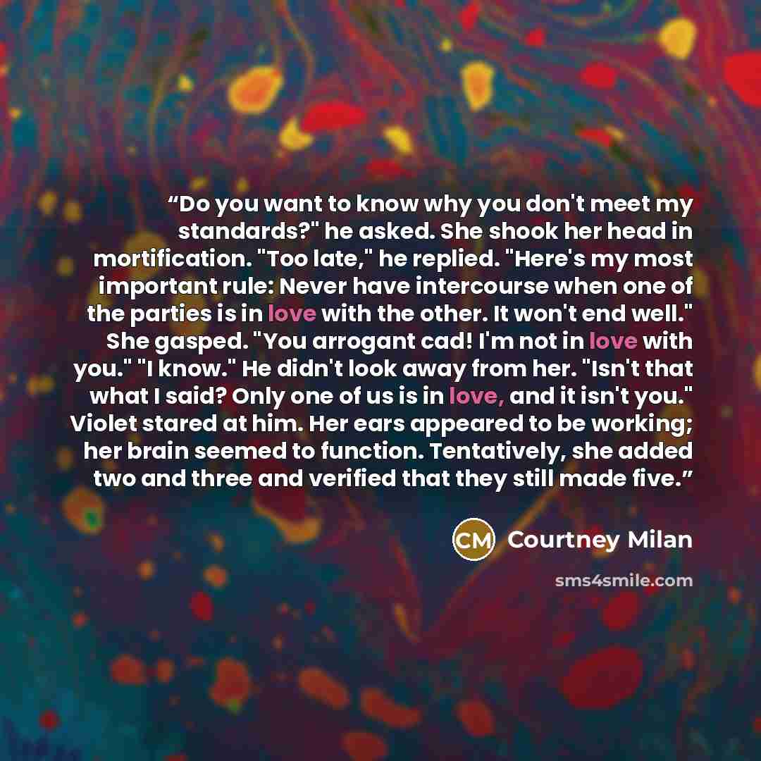 “Do you want to know why you don't meet my standards?" he asked. She shook her head in mortification. "Too late," he replied. "Here's my most important rule: Never have intercourse when one of the parties is in love with the other. It won't end well." She gasped. "You arrogant cad! I'm not in love…” quote by Courtney Milan