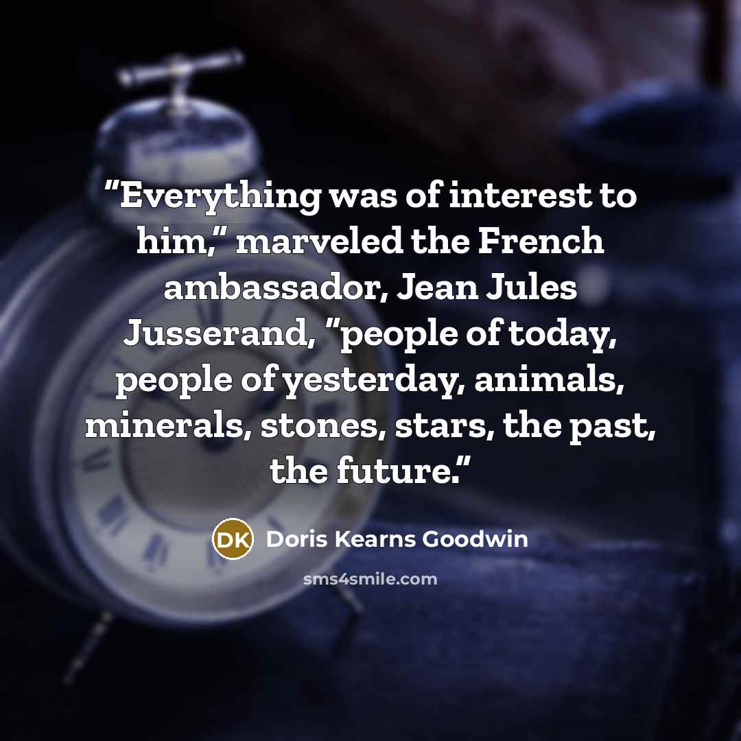 “Everything was of interest to him,” marveled the French ambassador, Jean Jules Jusserand, “people of today, people of yesterday, animals, minerals, stones, stars, the past, the future.” quote by Doris Kearns Goodwin