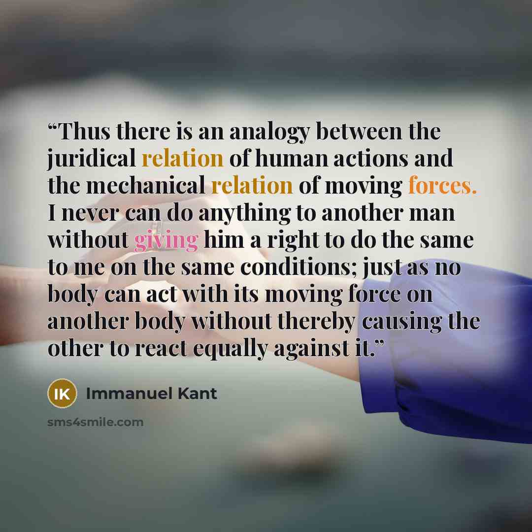“Thus there is an analogy between the juridical relation of human actions and the mechanical relation of moving forces. I never can do anything to another man without giving him a right to do the same to me on the same conditions; just as no body can act with its moving force on another body…” quote by Immanuel Kant