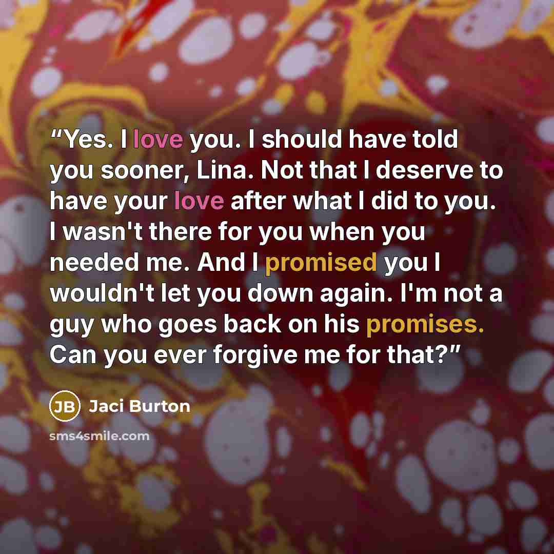 “Yes. I love you. I should have told you sooner, Lina. Not that I deserve to have your love after what I did to you. I wasn't there for you when you needed me. And I promised you I wouldn't let you down again. I'm not a guy who goes back on his promises. Can you ever forgive me for that?” quote by Jaci Burton