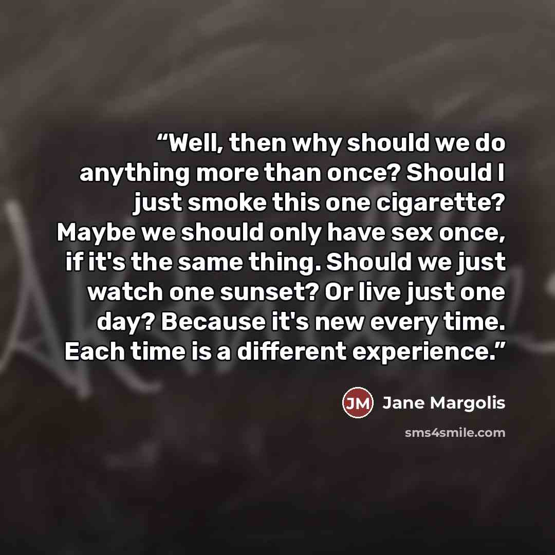 “Well, then why should we do anything more than once? Should I just smoke this one cigarette? Maybe we should only have sex once, if it's the same thing. Should we just watch one sunset? Or live just one day? Because it's new every time. Each time is a different experience.” quote by Jane Margolis