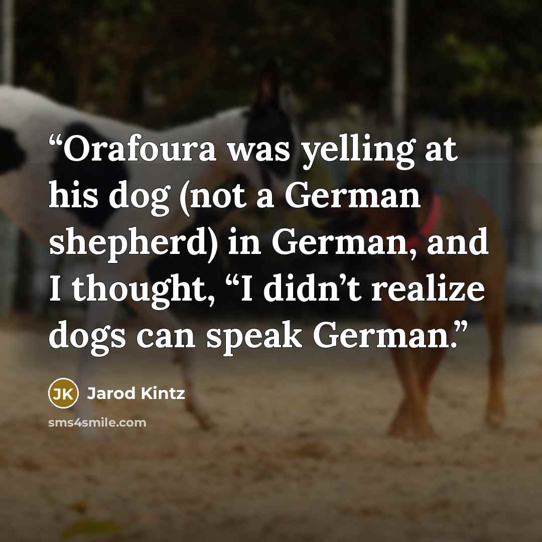 “Orafoura was yelling at his dog (not a German shepherd) in German, and I thought, “I didn’t realize dogs can speak German.” quote by Jarod Kintz