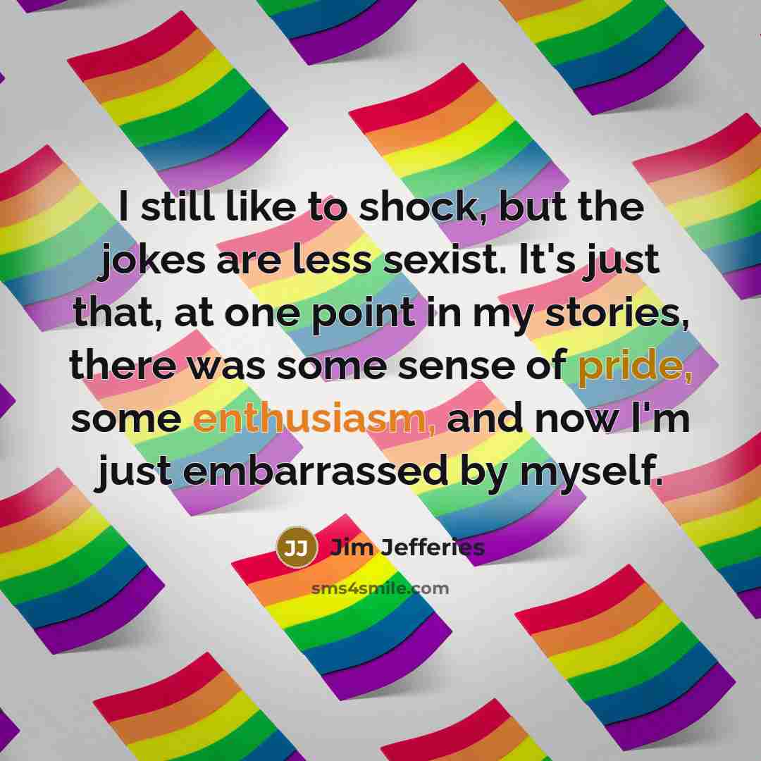 “I still like to shock, but the jokes are less sexist. It's just that, at one point in my stories, there was some sense of pride, some enthusiasm, and now I'm just embarrassed by myself.” quote by Jim Jefferies