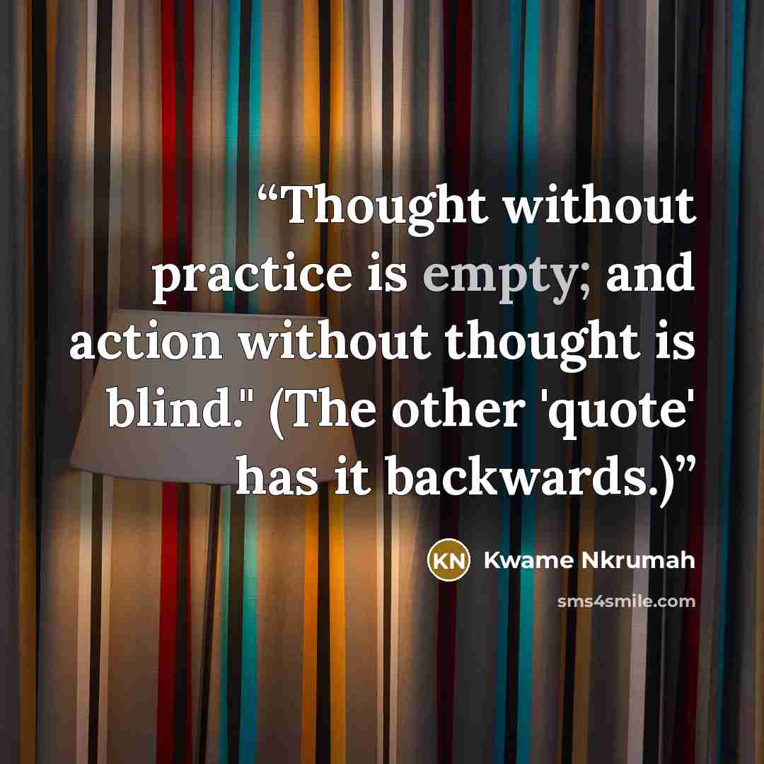 “Thought without practice is empty; and action without thought is blind." (The other 'quote' has it backwards.)” quote by Kwame Nkrumah