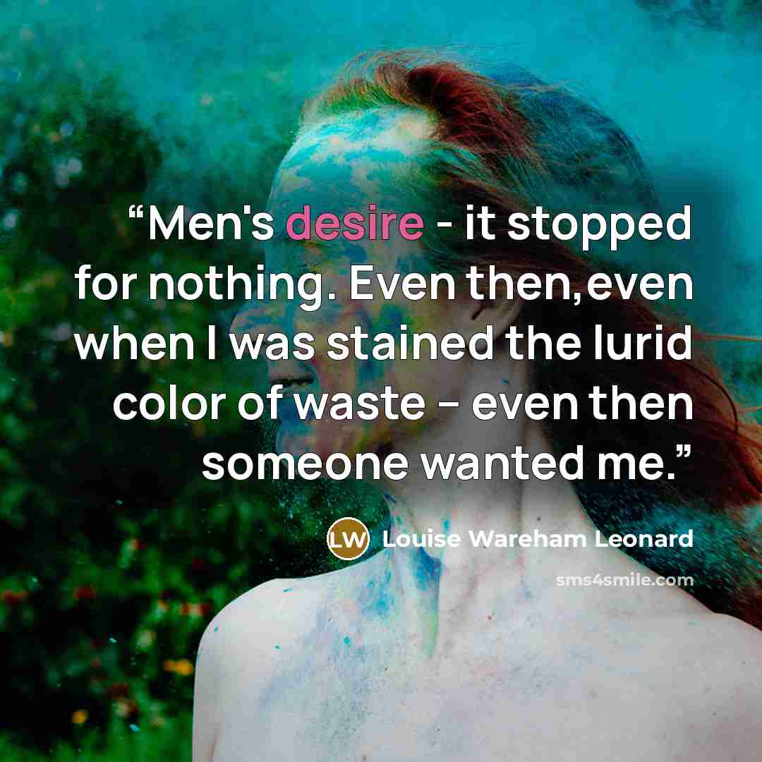 “Men's desire - it stopped for nothing. Even then,even when I was stained the lurid color of waste -- even then someone wanted me.” quote by Louise Wareham Leonard