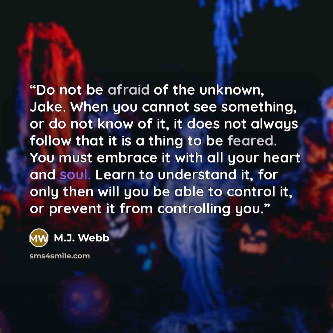 “Do not be afraid of the unknown, Jake. When you cannot see something, or do not know of it, it does not always follow that it is a thing to be feared. You must embrace it with all your heart and soul. Learn to understand it, for only then will you be able to control it, or prevent it from…” quote by M.J. Webb