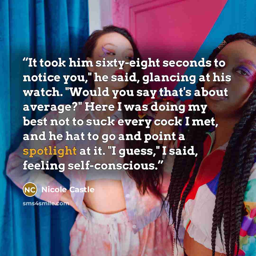 “It took him sixty-eight seconds to notice you," he said, glancing at his watch. "Would you say that's about average?" Here I was doing my best not to suck every cock I met, and he hat to go and point a spotlight at it. "I guess," I said, feeling self-conscious.” quote by Nicole Castle
