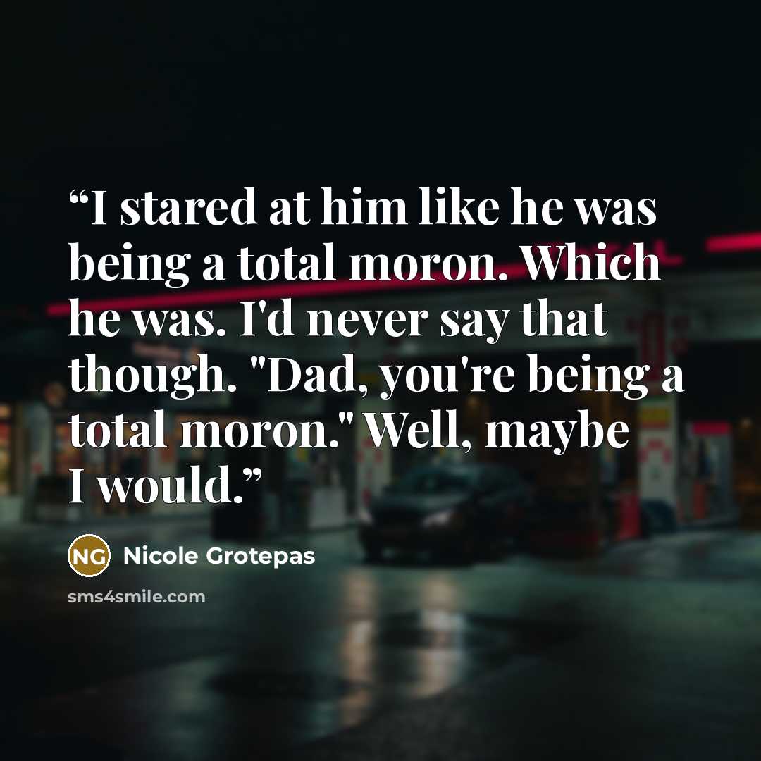 “I stared at him like he was being a total moron. Which he was. I'd never say that though. "Dad, you're being a total moron." Well, maybe I would.” quote by Nicole Grotepas