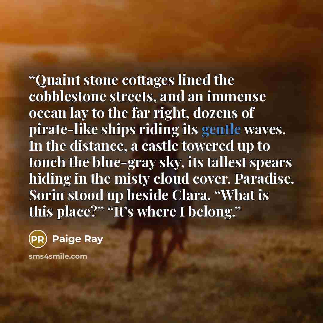 “Quaint stone cottages lined the cobblestone streets, and an immense ocean lay to the far right, dozens of pirate-like ships riding its gentle waves. In the distance, a castle towered up to touch the blue-gray sky, its tallest spears hiding in the misty cloud cover. Paradise. Sorin stood up beside…” quote by Paige Ray