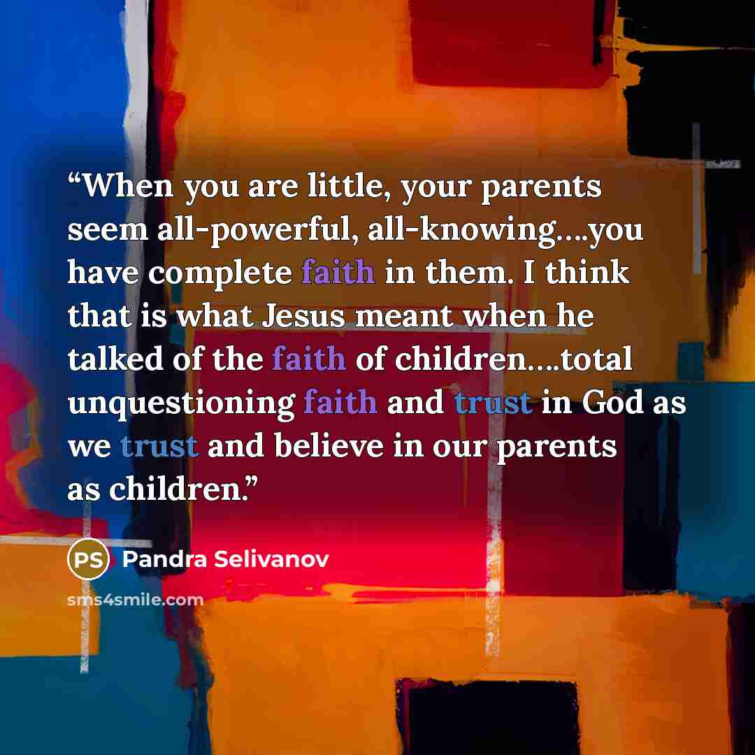 “When you are little, your parents seem all-powerful, all-knowing….you have complete faith in them. I think that is what Jesus meant when he talked of the faith of children….total unquestioning faith and trust in God as we trust and believe in our parents as children.” quote by Pandra Selivanov