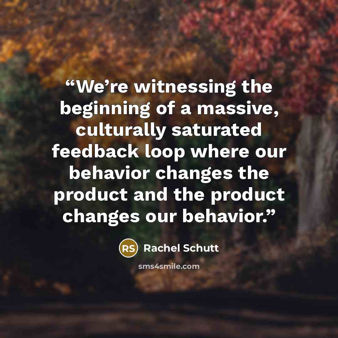 “We’re witnessing the beginning of a massive, culturally saturated feedback loop where our behavior changes the product and the product changes our behavior.” quote by Rachel Schutt