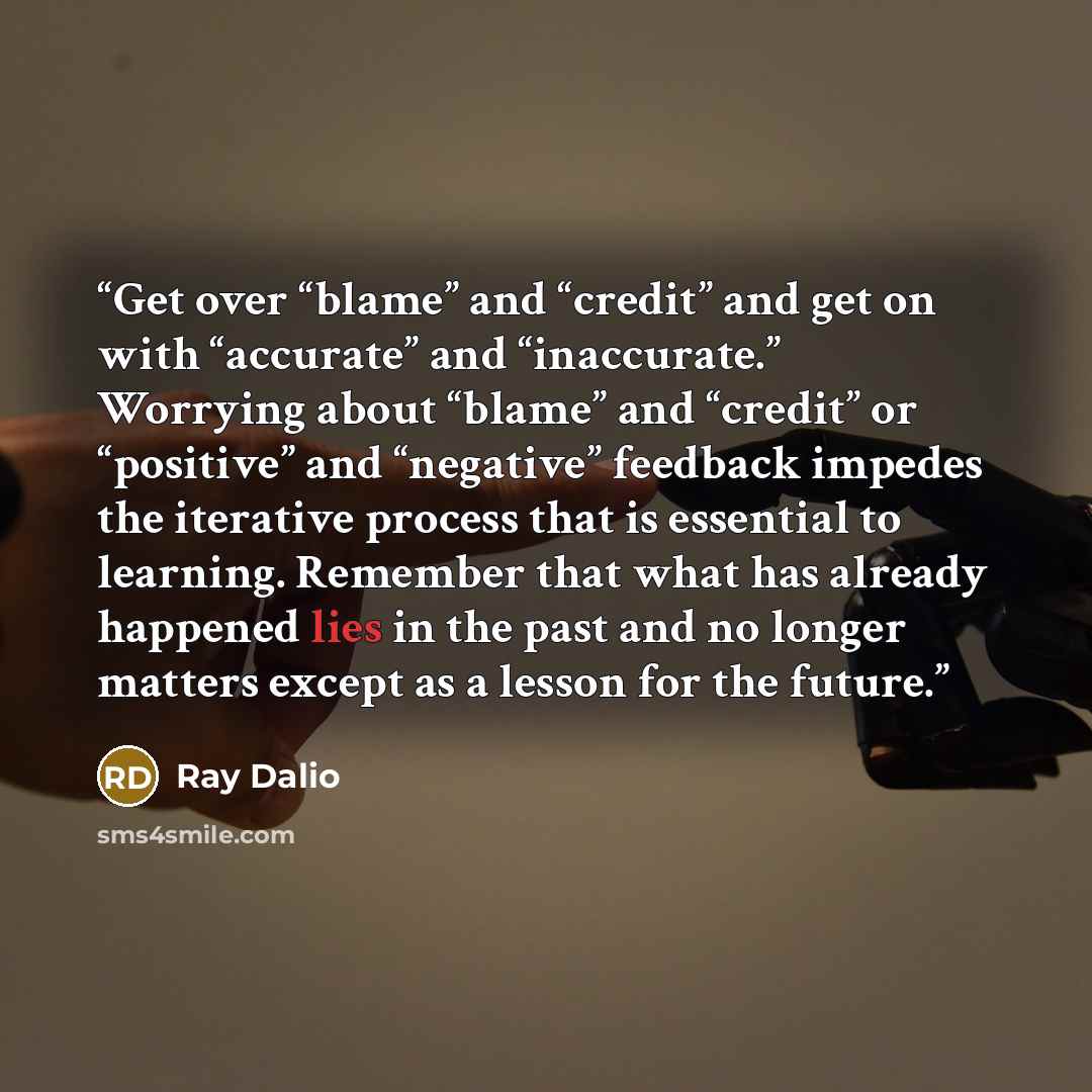 “Get over “blame” and “credit” and get on with “accurate” and “inaccurate.” Worrying about “blame” and “credit” or “positive” and “negative” feedback impedes the iterative process that is essential to learning. Remember that what has already happened lies in the past and no longer matters except as…” quote by Ray Dalio