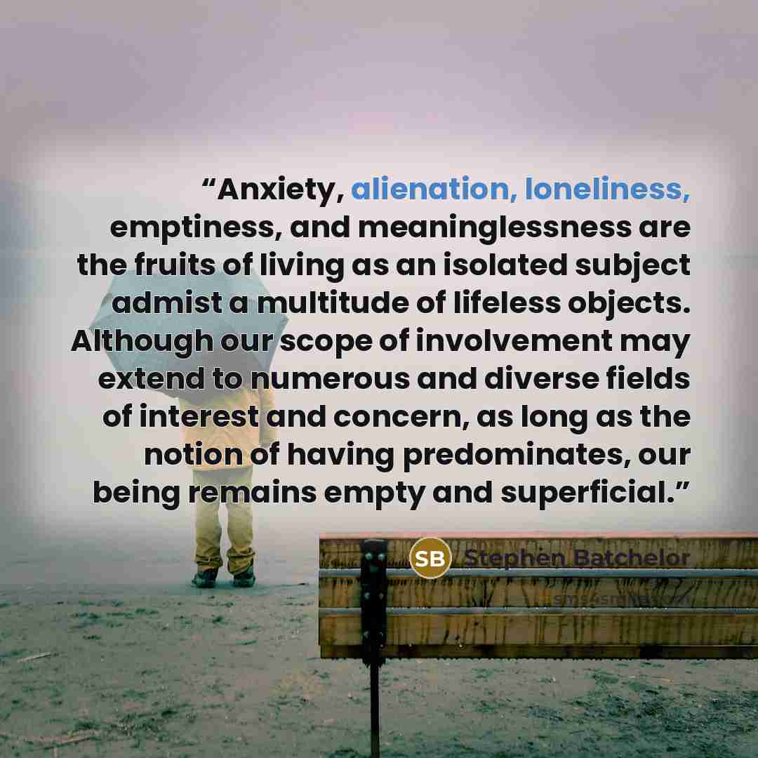 “Anxiety, alienation, loneliness, emptiness, and meaninglessness are the fruits of living as an isolated subject admist a multitude of lifeless objects. Although our scope of involvement may extend to numerous and diverse fields of interest and concern, as long as the notion of having predominates…” quote by Stephen Batchelor