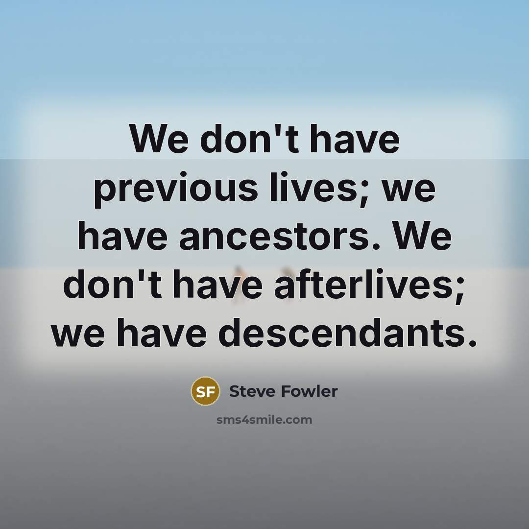 “We don't have previous lives; we have ancestors. We don't have afterlives; we have descendants.” quote by Steve Fowler