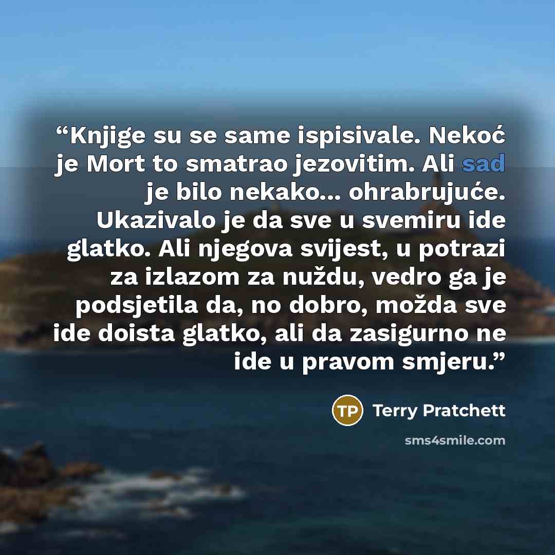 “Knjige su se same ispisivale. Nekoć je Mort to smatrao jezovitim. Ali sad je bilo nekako... ohrabrujuće. Ukazivalo je da sve u svemiru ide glatko. Ali njegova svijest, u potrazi za izlazom za nuždu, vedro ga je podsjetila da, no dobro, možda sve ide doista glatko, ali da zasigurno ne ide u pravom…” quote by Terry Pratchett