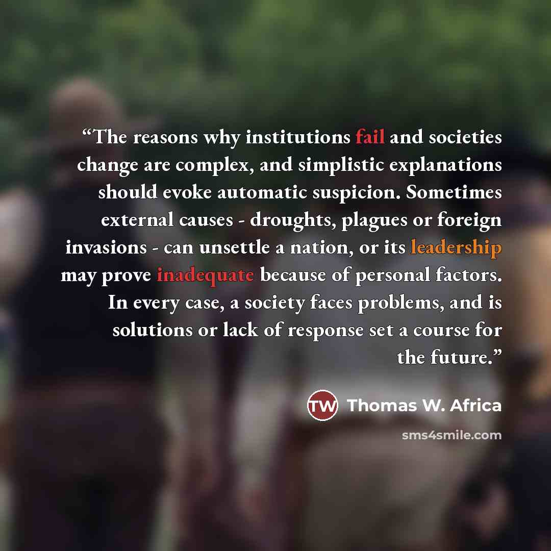 “The reasons why institutions fail and societies change are complex, and simplistic explanations should evoke automatic suspicion. Sometimes external causes - droughts, plagues or foreign invasions - can unsettle a nation, or its leadership may prove inadequate because of personal factors. In every…” quote by Thomas W. Africa