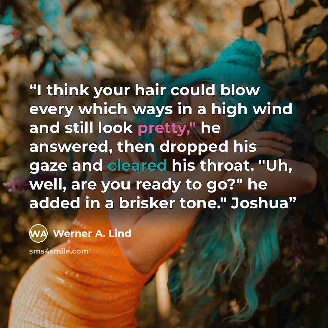 “I think your hair could blow every which ways in a high wind and still look pretty," he answered, then dropped his gaze and cleared his throat. "Uh, well, are you ready to go?" he added in a brisker tone." Joshua” quote by Werner A. Lind