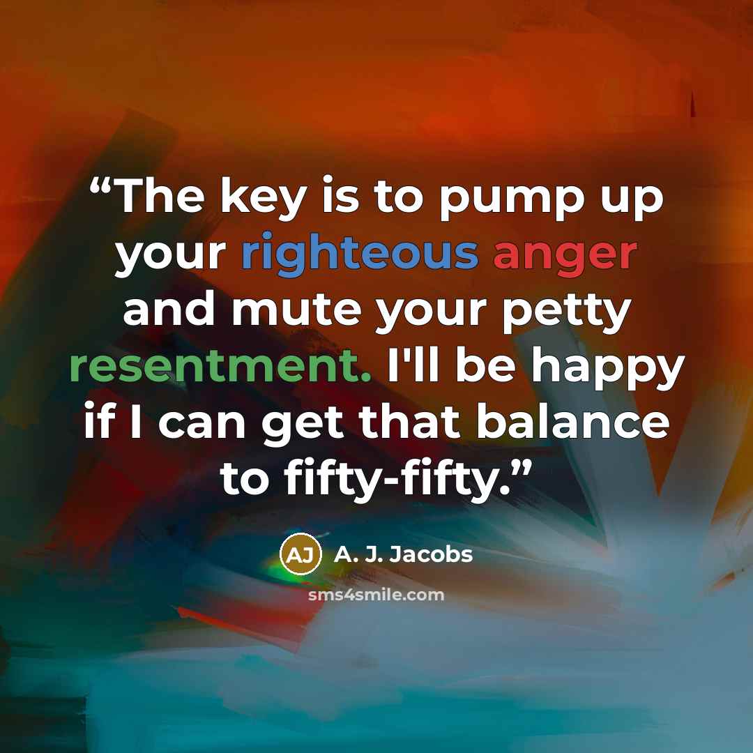 “The key is to pump up your righteous anger and mute your petty resentment. I'll be happy if I can get that balance to fifty-fifty.” quote by A. J. Jacobs