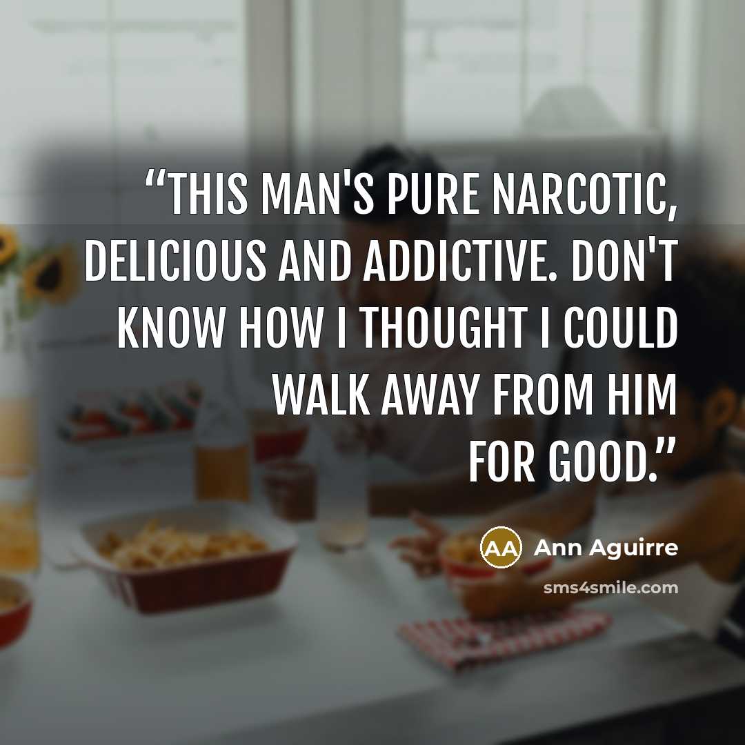 “This man's pure narcotic, delicious and addictive. Don't know how I thought I could walk away from him for good.” quote by Ann Aguirre