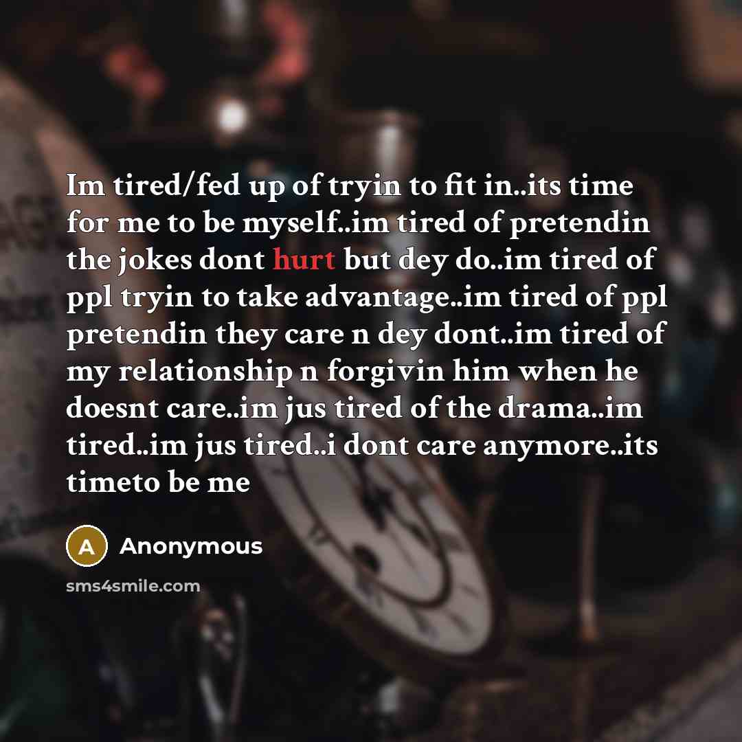 “Im tired/fed up of tryin to fit in..its time for me to be myself..im tired of pretendin the jokes dont hurt but dey do..im tired of ppl tryin to take advantage..im tired of ppl pretendin they care n dey dont..im tired of my relationship n forgivin him when he doesnt care..im jus tired of the…” quote by Anonymous