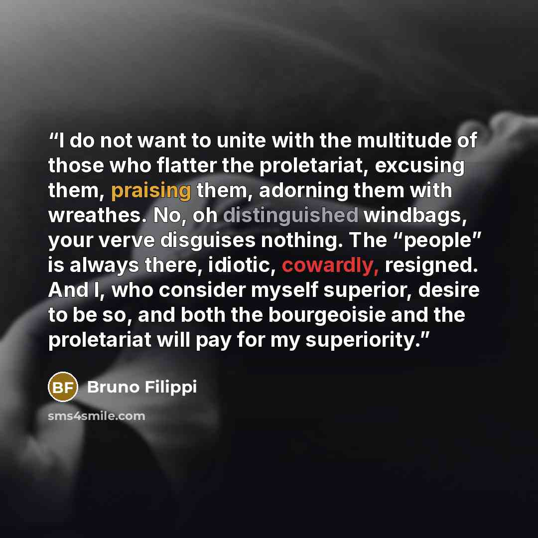 “I do not want to unite with the multitude of those who flatter the proletariat, excusing them, praising them, adorning them with wreathes. No, oh distinguished windbags, your verve disguises nothing. The “people” is always there, idiotic, cowardly, resigned. And I, who consider myself superior…” quote by Bruno Filippi
