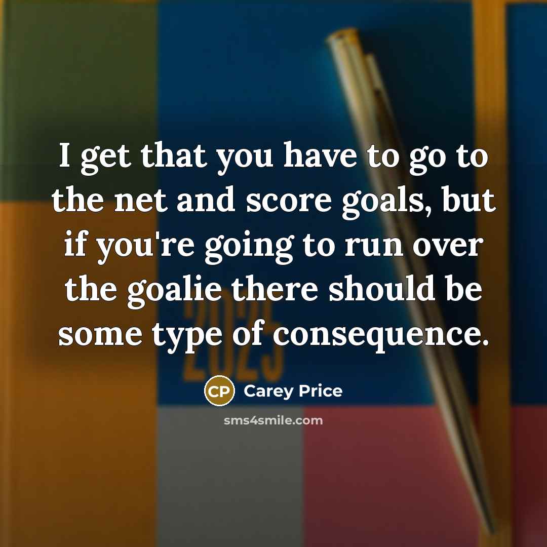 “I get that you have to go to the net and score goals, but if you're going to run over the goalie there should be some type of consequence.” quote by Carey Price