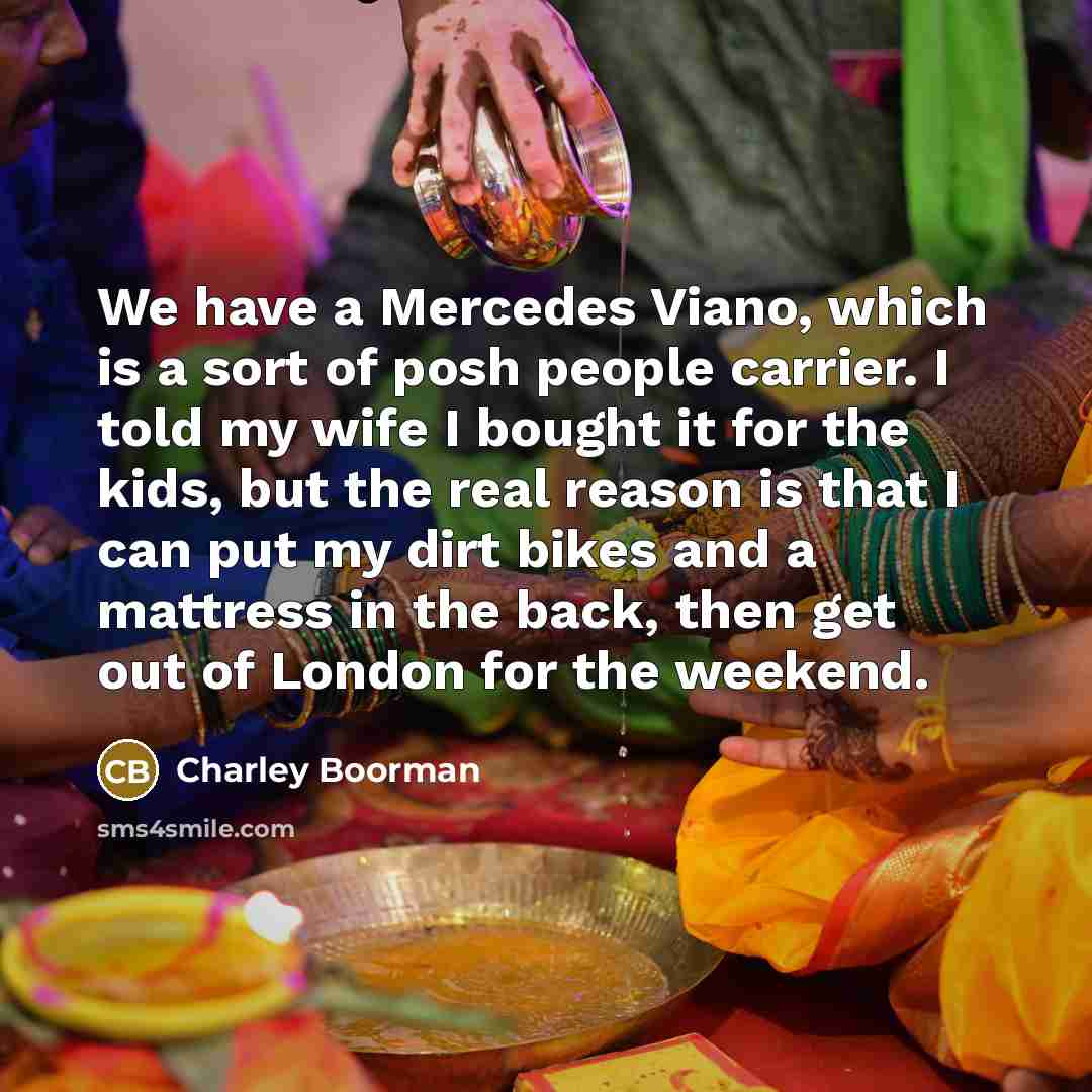 “We have a Mercedes Viano, which is a sort of posh people carrier. I told my wife I bought it for the kids, but the real reason is that I can put my dirt bikes and a mattress in the back, then get out of London for the weekend.” quote by Charley Boorman