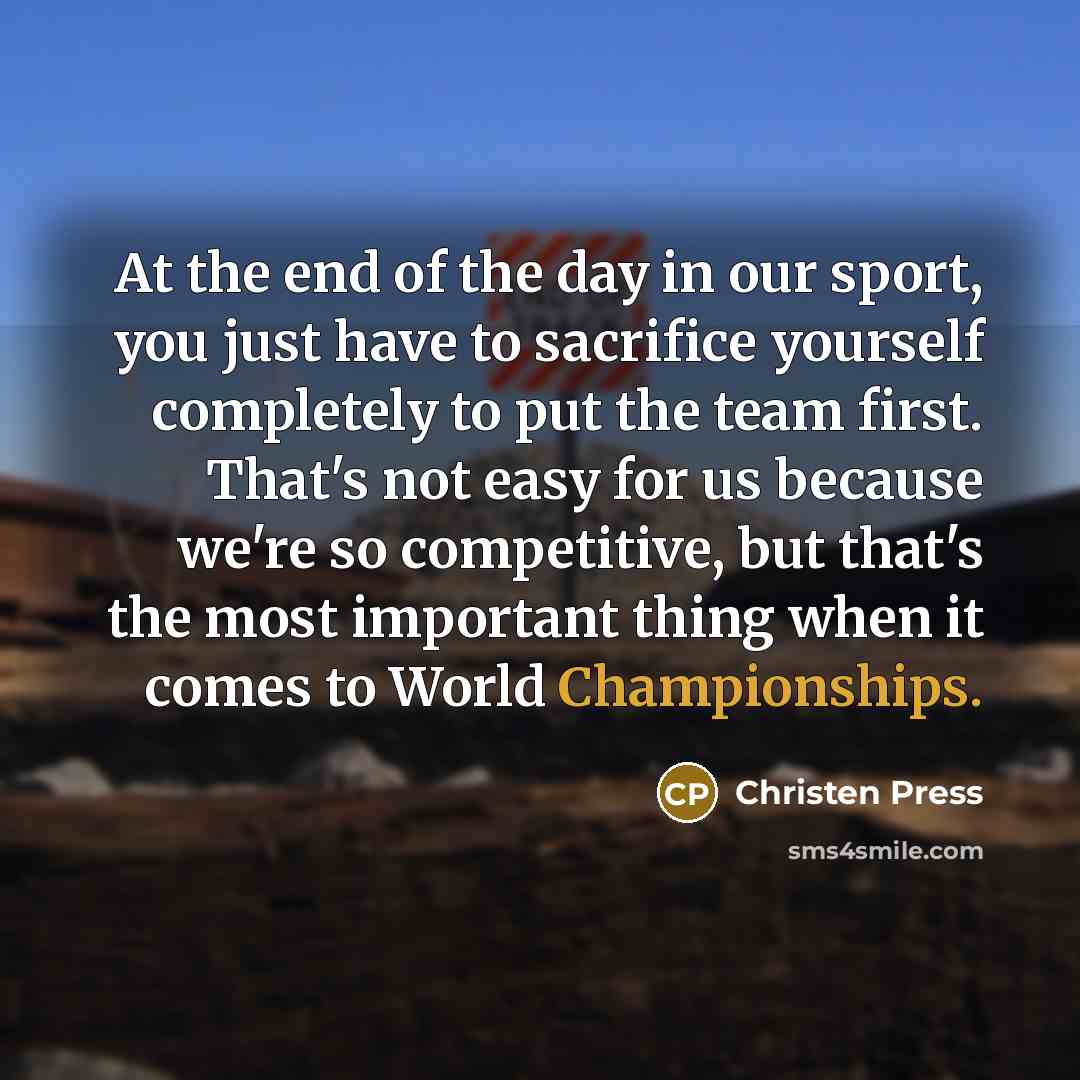 “At the end of the day in our sport, you just have to sacrifice yourself completely to put the team first. That's not easy for us because we're so competitive, but that's the most important thing when it comes to World Championships.” quote by Christen Press