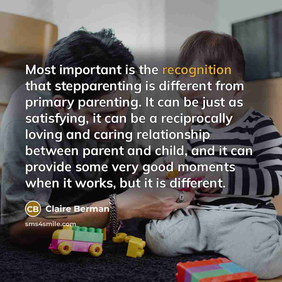 “Most important is the recognition that stepparenting is different from primary parenting. It can be just as satisfying, it can be a reciprocally loving and caring relationship between parent and child, and it can provide some very good moments when it works, but it is different.” quote by Claire Berman