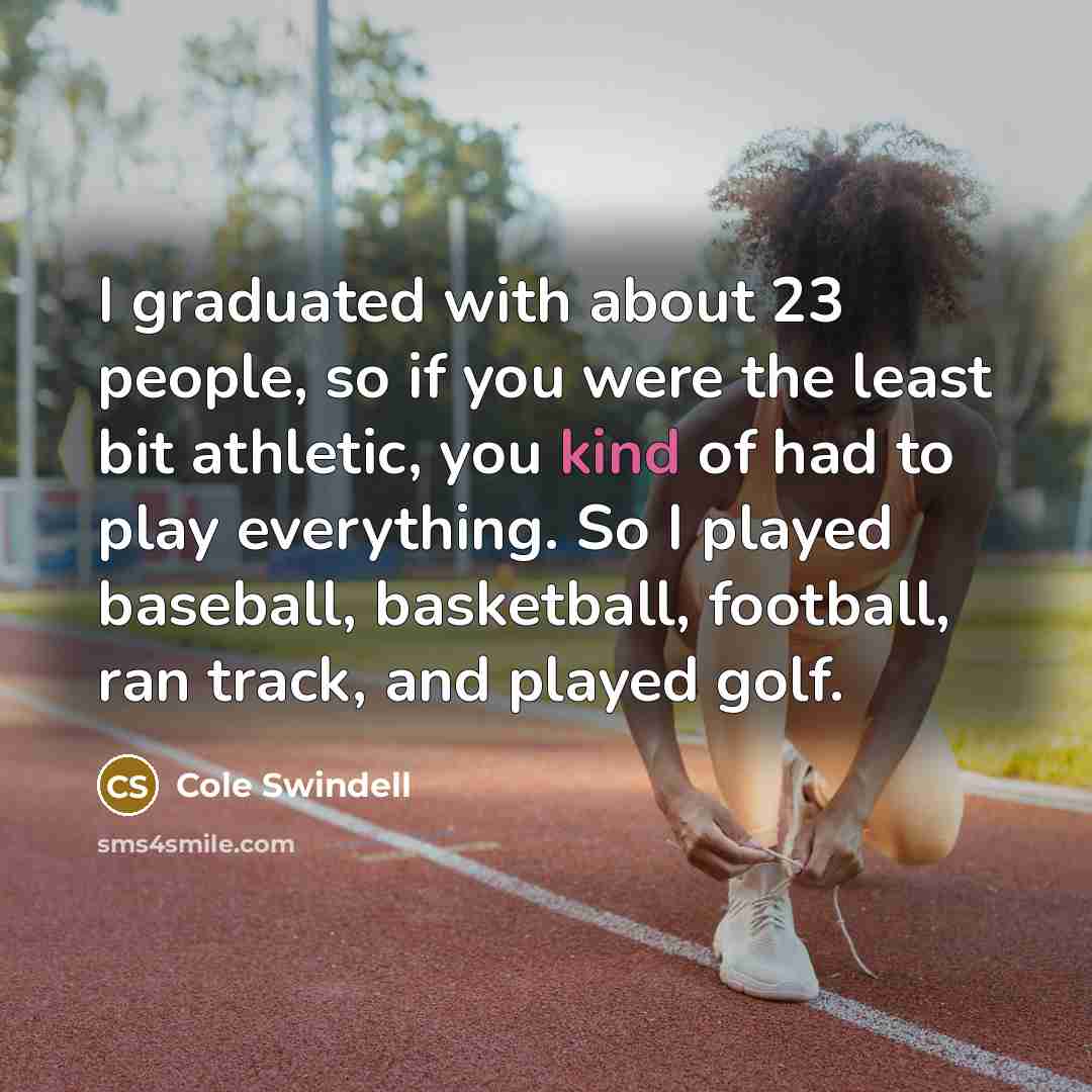 “I graduated with about 23 people, so if you were the least bit athletic, you kind of had to play everything. So I played baseball, basketball, football, ran track, and played golf.” quote by Cole Swindell