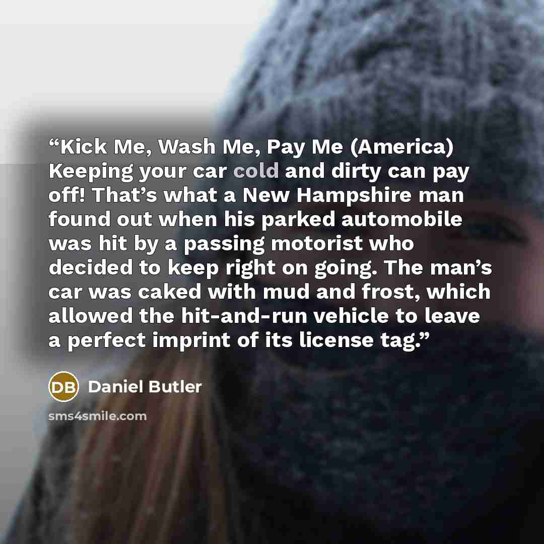 “Kick Me, Wash Me, Pay Me (America) Keeping your car cold and dirty can pay off! That’s what a New Hampshire man found out when his parked automobile was hit by a passing motorist who decided to keep right on going. The man’s car was caked with mud and frost, which allowed the hit-and-run vehicle…” quote by Daniel Butler