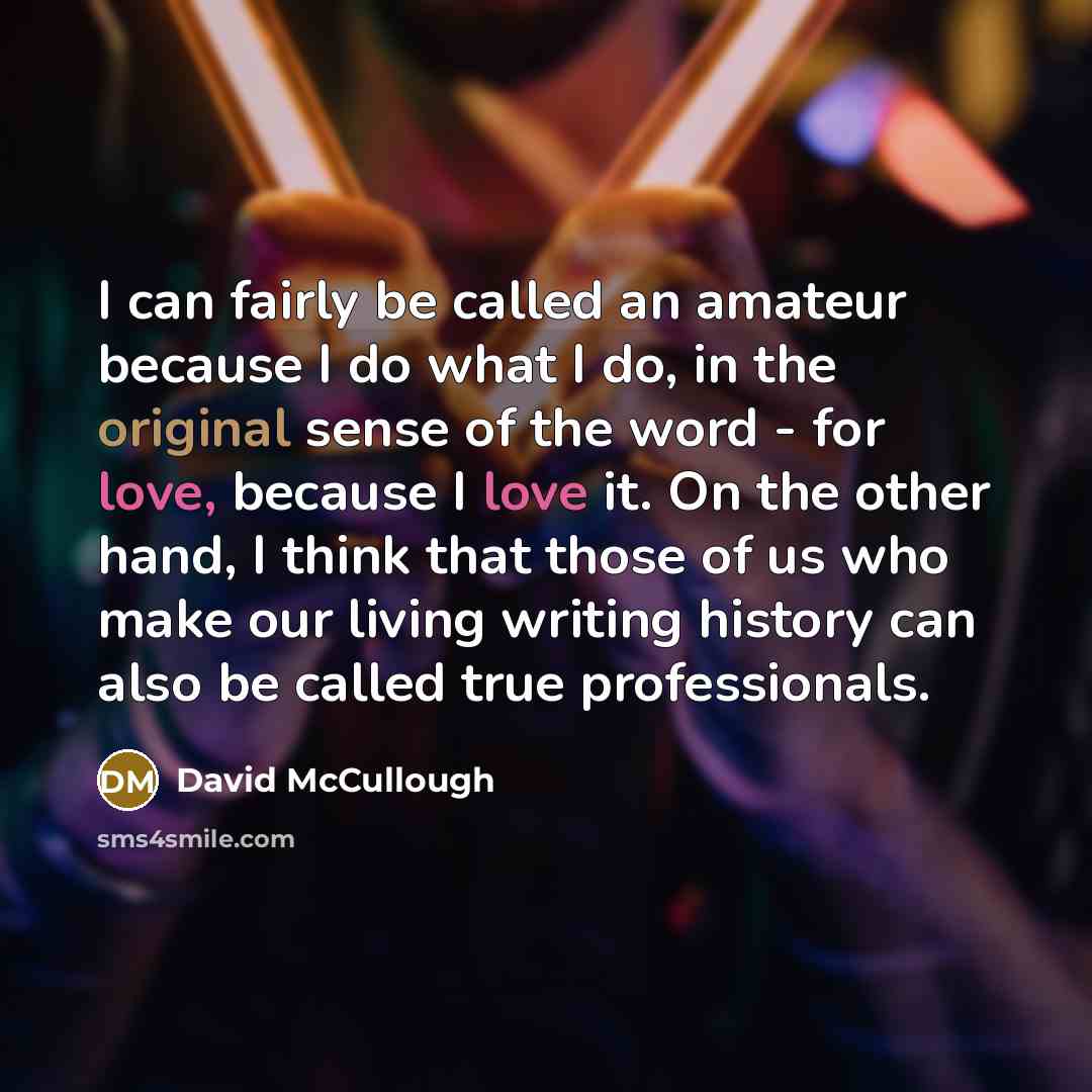 “I can fairly be called an amateur because I do what I do, in the original sense of the word - for love, because I love it. On the other hand, I think that those of us who make our living writing history can also be called true professionals.” quote by David McCullough