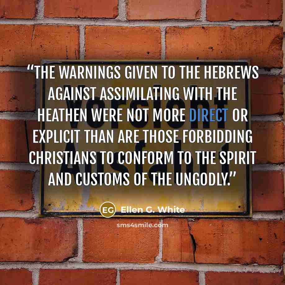 “The warnings given to the Hebrews against assimilating with the heathen were not more direct or explicit than are those forbidding Christians to conform to the spirit and customs of the ungodly.” quote by Ellen G. White
