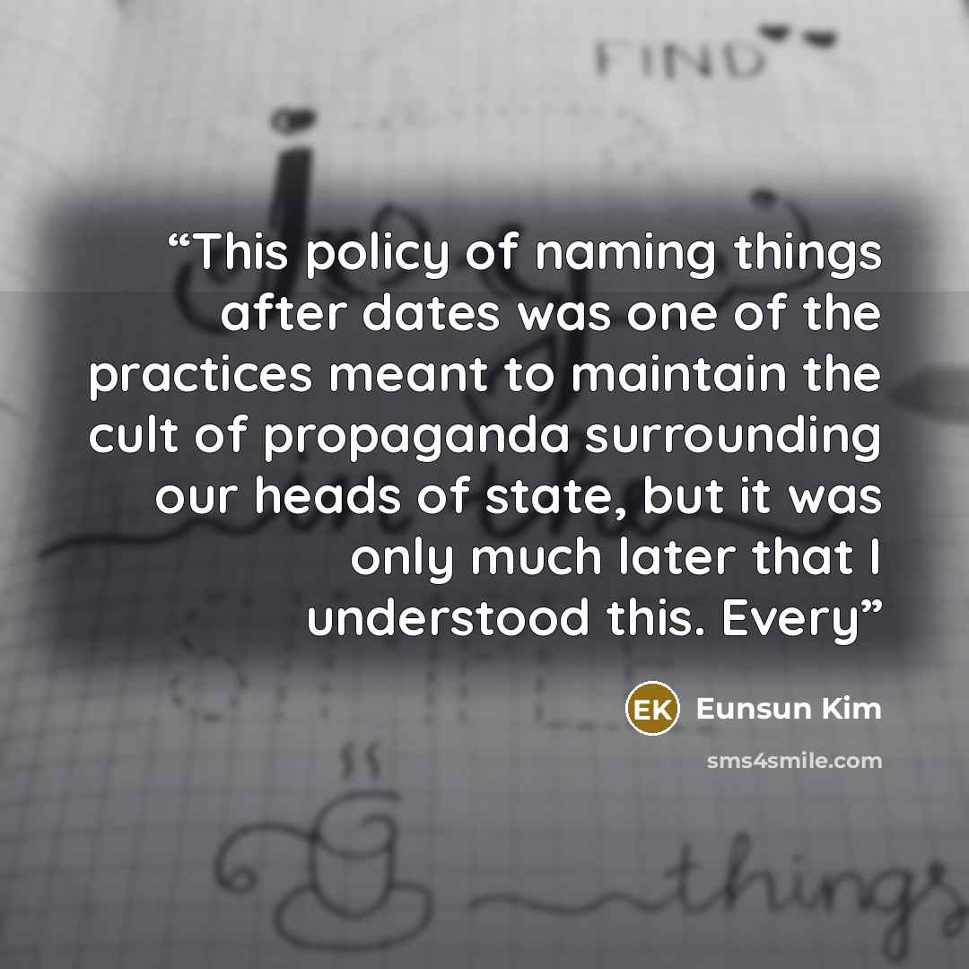 “This policy of naming things after dates was one of the practices meant to maintain the cult of propaganda surrounding our heads of state, but it was only much later that I understood this. Every” quote by Eunsun Kim
