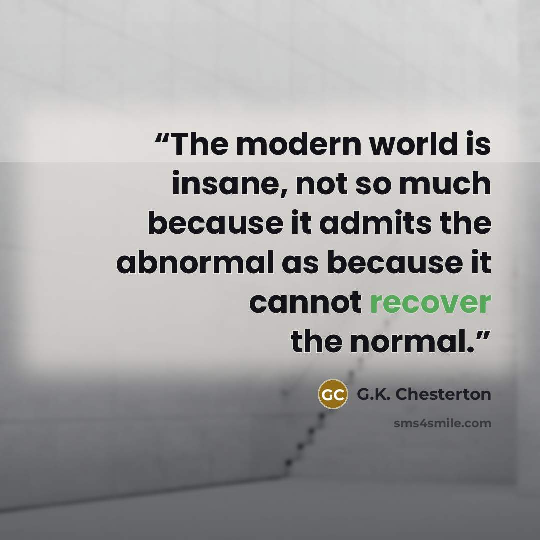 “The modern world is insane, not so much because it admits the abnormal as because it cannot recover the normal.” quote by G.K. Chesterton