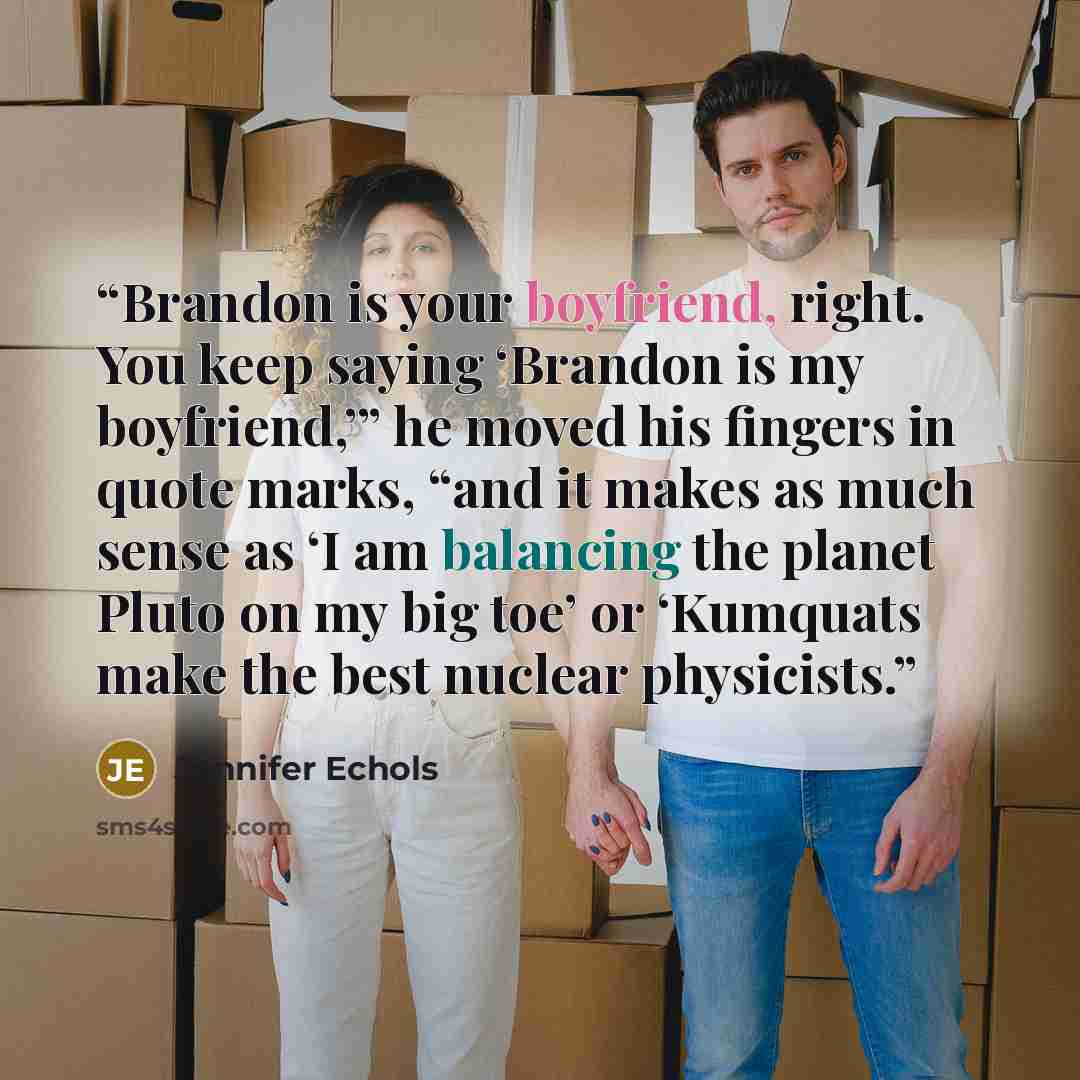 “Brandon is your boyfriend, right. You keep saying ‘Brandon is my boyfriend,’” he moved his fingers in quote marks, “and it makes as much sense as ‘I am balancing the planet Pluto on my big toe’ or ‘Kumquats make the best nuclear physicists.” quote by Jennifer Echols