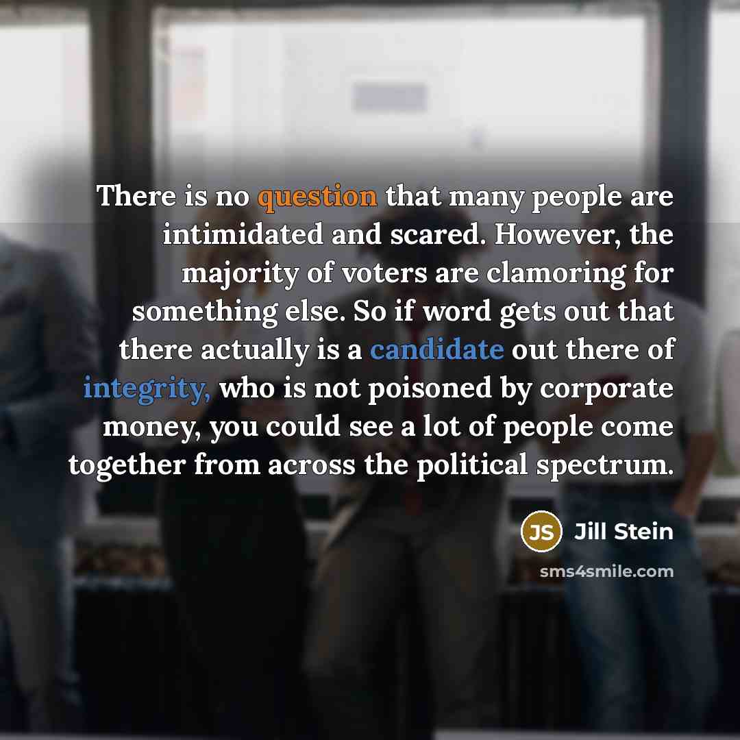 “There is no question that many people are intimidated and scared. However, the majority of voters are clamoring for something else. So if word gets out that there actually is a candidate out there of integrity, who is not poisoned by corporate money, you could see a lot of people come together…” quote by Jill Stein