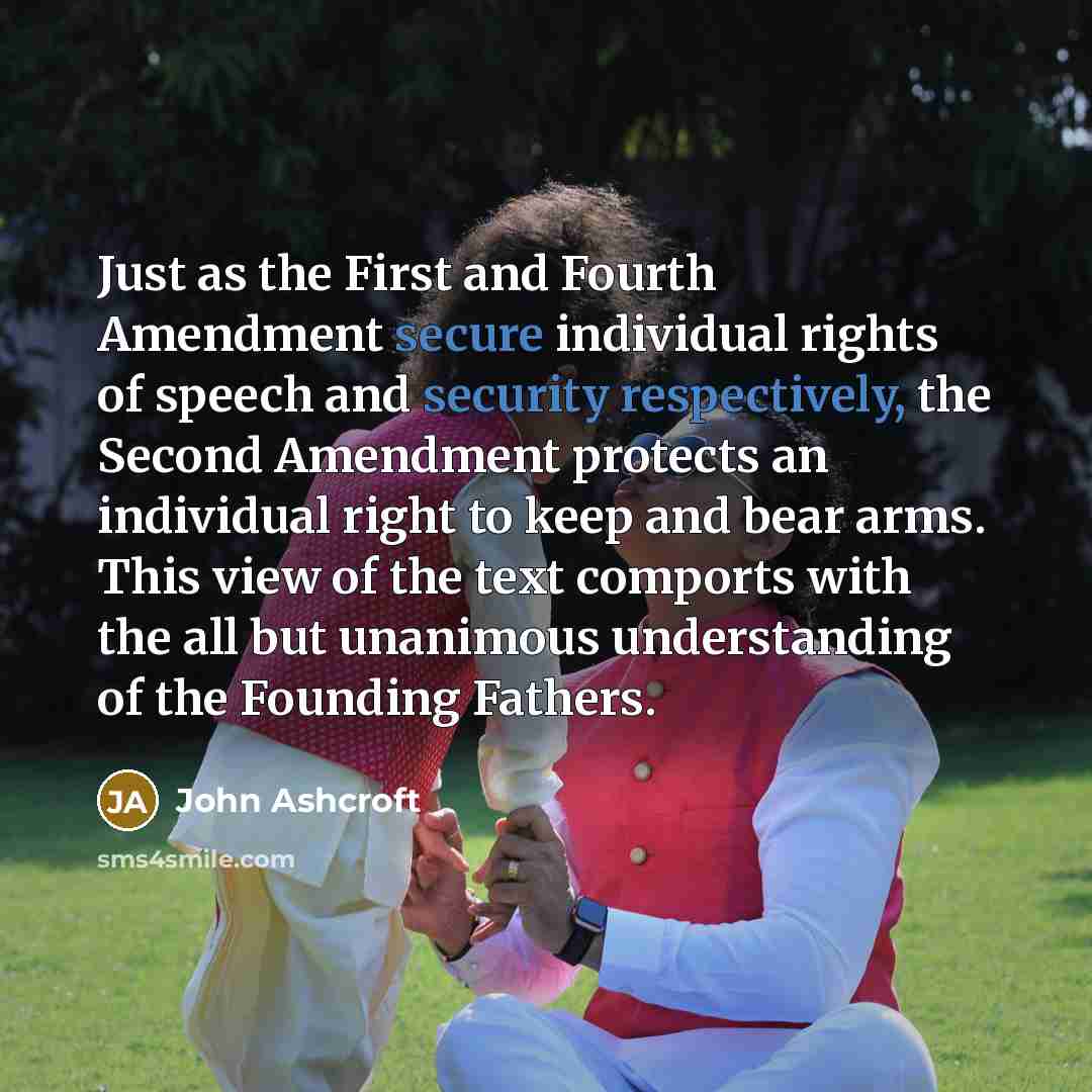 “Just as the First and Fourth Amendment secure individual rights of speech and security respectively, the Second Amendment protects an individual right to keep and bear arms. This view of the text comports with the all but unanimous understanding of the Founding Fathers.” quote by John Ashcroft