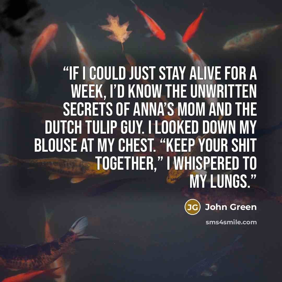 “If I could just stay alive for a week, I’d know the unwritten secrets of Anna’s mom and the Dutch Tulip Guy. I looked down my blouse at my chest. “Keep your shit together,” I whispered to my lungs.” quote by John Green
